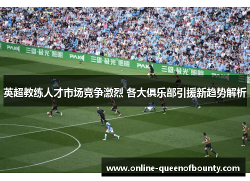 英超教练人才市场竞争激烈 各大俱乐部引援新趋势解析