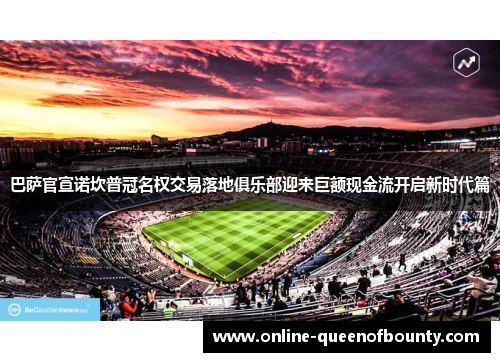 巴萨官宣诺坎普冠名权交易落地俱乐部迎来巨额现金流开启新时代篇