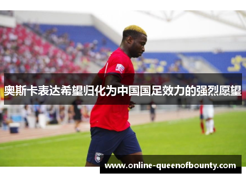 奥斯卡表达希望归化为中国国足效力的强烈愿望 奥斯卡表达希望归化为中国国足效力的强烈愿望