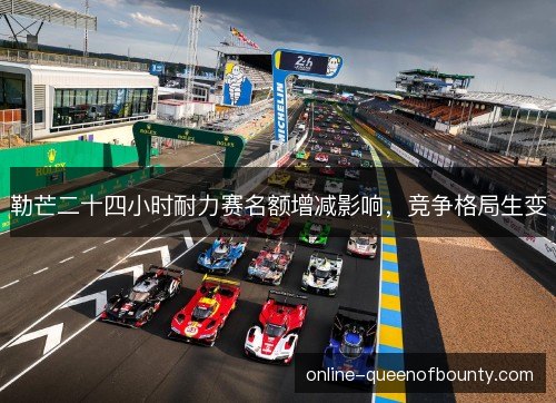 勒芒二十四小时耐力赛名额增减影响,竞争格局生变 勒芒二十四小时耐力赛名额增减影响,竞争格局生变